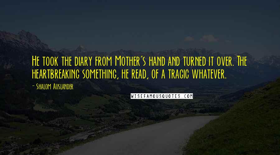 Shalom Auslander Quotes: He took the diary from Mother's hand and turned it over. The heartbreaking something, he read, of a tragic whatever.