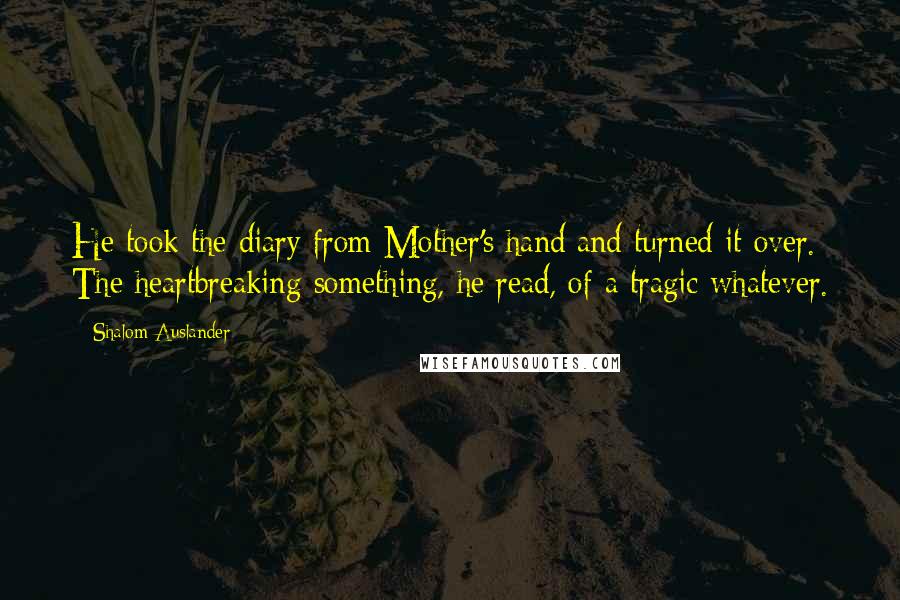 Shalom Auslander Quotes: He took the diary from Mother's hand and turned it over. The heartbreaking something, he read, of a tragic whatever.