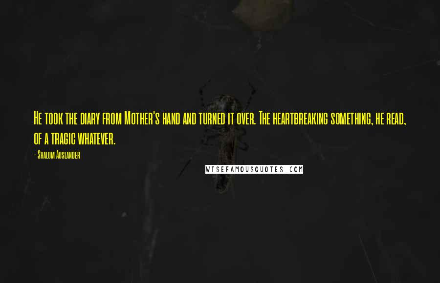 Shalom Auslander Quotes: He took the diary from Mother's hand and turned it over. The heartbreaking something, he read, of a tragic whatever.