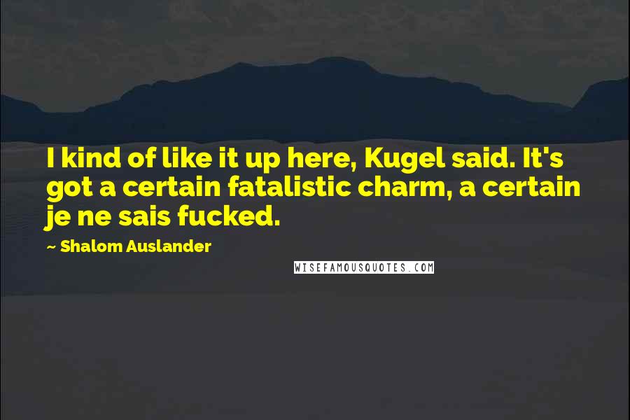 Shalom Auslander Quotes: I kind of like it up here, Kugel said. It's got a certain fatalistic charm, a certain je ne sais fucked.