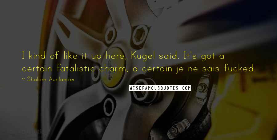 Shalom Auslander Quotes: I kind of like it up here, Kugel said. It's got a certain fatalistic charm, a certain je ne sais fucked.