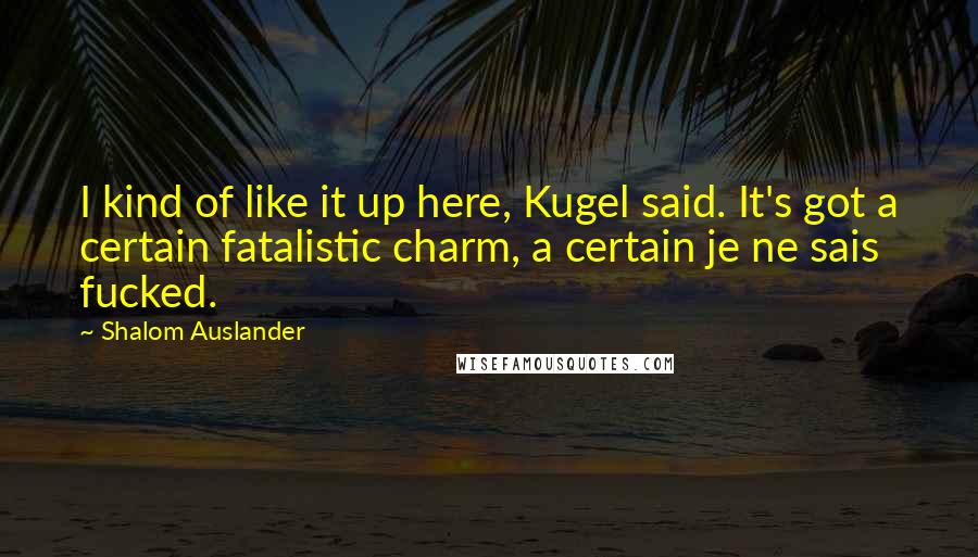 Shalom Auslander Quotes: I kind of like it up here, Kugel said. It's got a certain fatalistic charm, a certain je ne sais fucked.