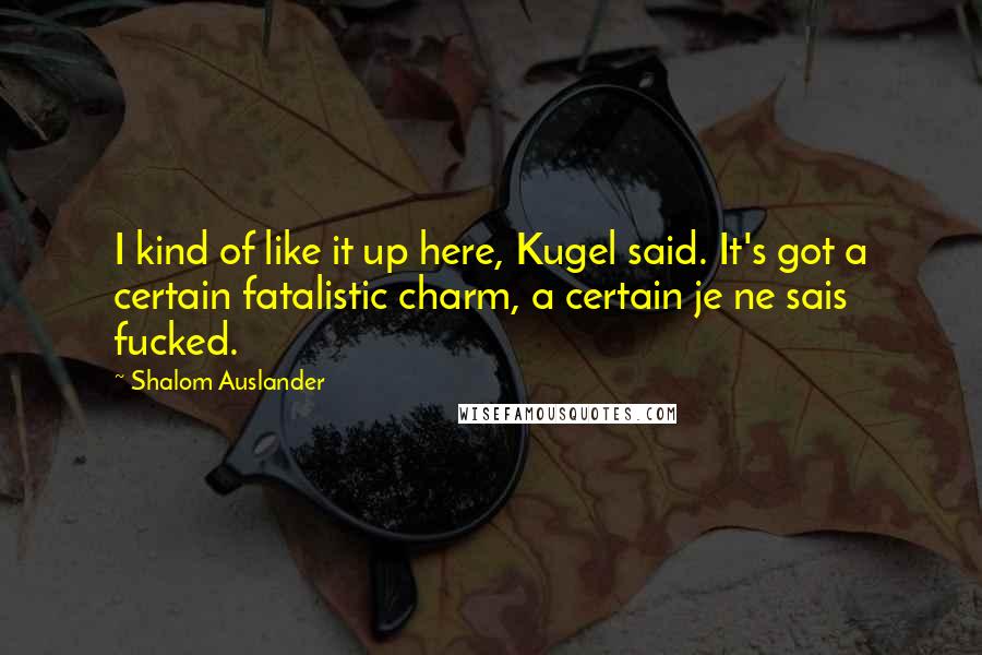 Shalom Auslander Quotes: I kind of like it up here, Kugel said. It's got a certain fatalistic charm, a certain je ne sais fucked.