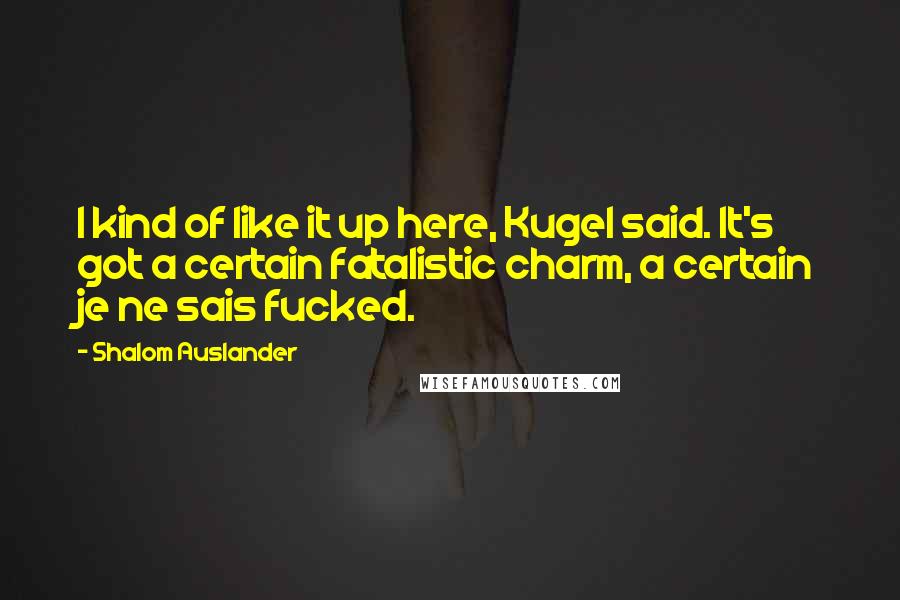 Shalom Auslander Quotes: I kind of like it up here, Kugel said. It's got a certain fatalistic charm, a certain je ne sais fucked.