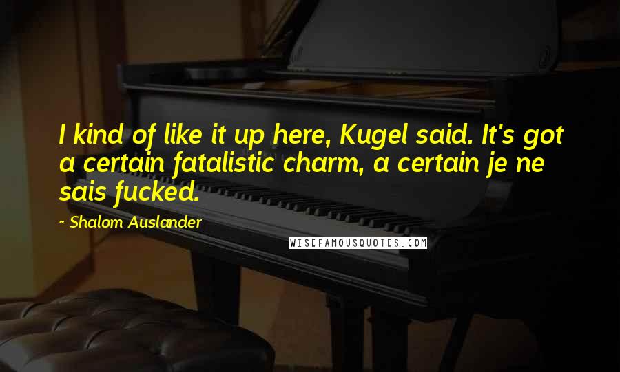 Shalom Auslander Quotes: I kind of like it up here, Kugel said. It's got a certain fatalistic charm, a certain je ne sais fucked.