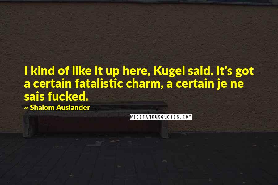 Shalom Auslander Quotes: I kind of like it up here, Kugel said. It's got a certain fatalistic charm, a certain je ne sais fucked.