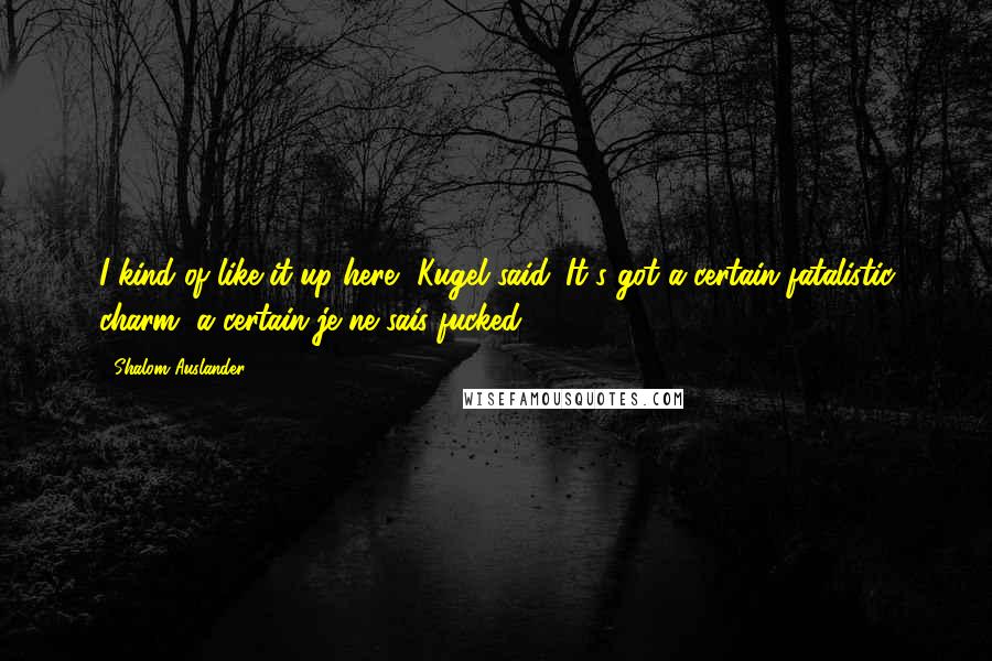 Shalom Auslander Quotes: I kind of like it up here, Kugel said. It's got a certain fatalistic charm, a certain je ne sais fucked.