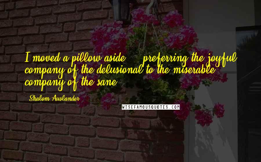 Shalom Auslander Quotes: I moved a pillow aside ... preferring the joyful company of the delusional to the miserable company of the sane.