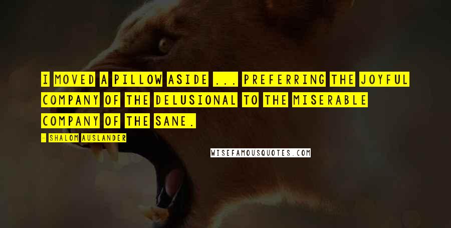 Shalom Auslander Quotes: I moved a pillow aside ... preferring the joyful company of the delusional to the miserable company of the sane.