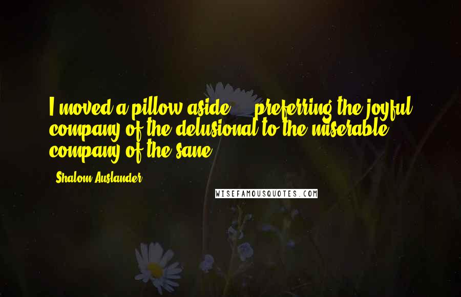 Shalom Auslander Quotes: I moved a pillow aside ... preferring the joyful company of the delusional to the miserable company of the sane.