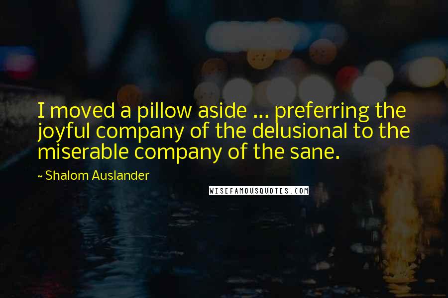 Shalom Auslander Quotes: I moved a pillow aside ... preferring the joyful company of the delusional to the miserable company of the sane.