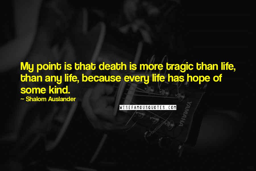 Shalom Auslander Quotes: My point is that death is more tragic than life, than any life, because every life has hope of some kind.