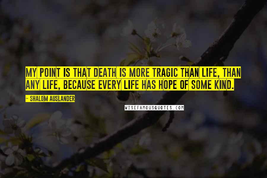 Shalom Auslander Quotes: My point is that death is more tragic than life, than any life, because every life has hope of some kind.