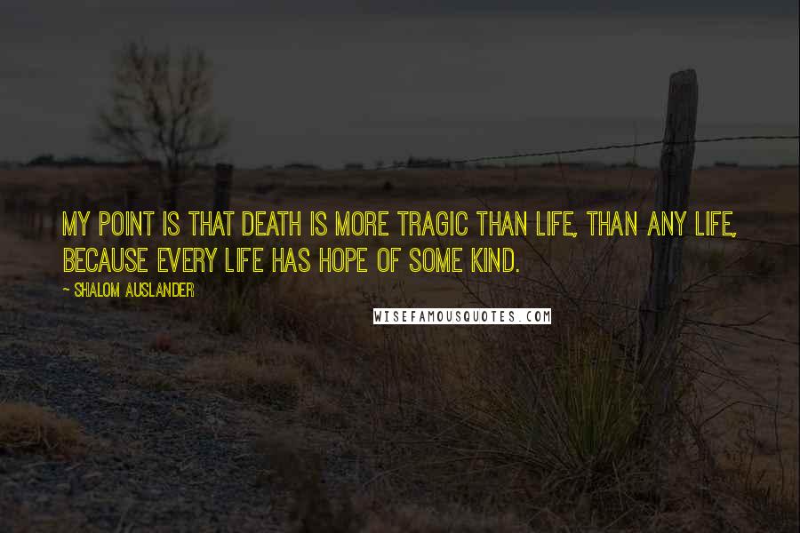 Shalom Auslander Quotes: My point is that death is more tragic than life, than any life, because every life has hope of some kind.