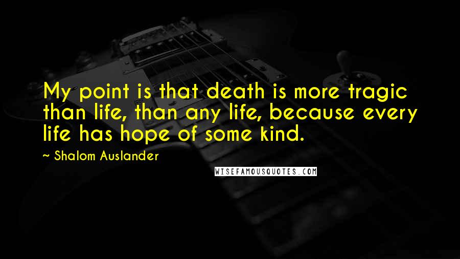 Shalom Auslander Quotes: My point is that death is more tragic than life, than any life, because every life has hope of some kind.