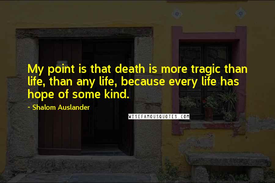 Shalom Auslander Quotes: My point is that death is more tragic than life, than any life, because every life has hope of some kind.