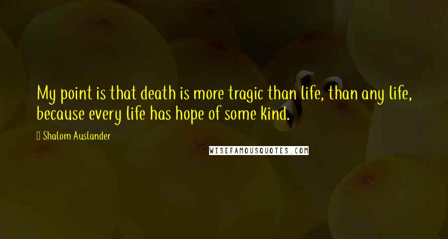 Shalom Auslander Quotes: My point is that death is more tragic than life, than any life, because every life has hope of some kind.