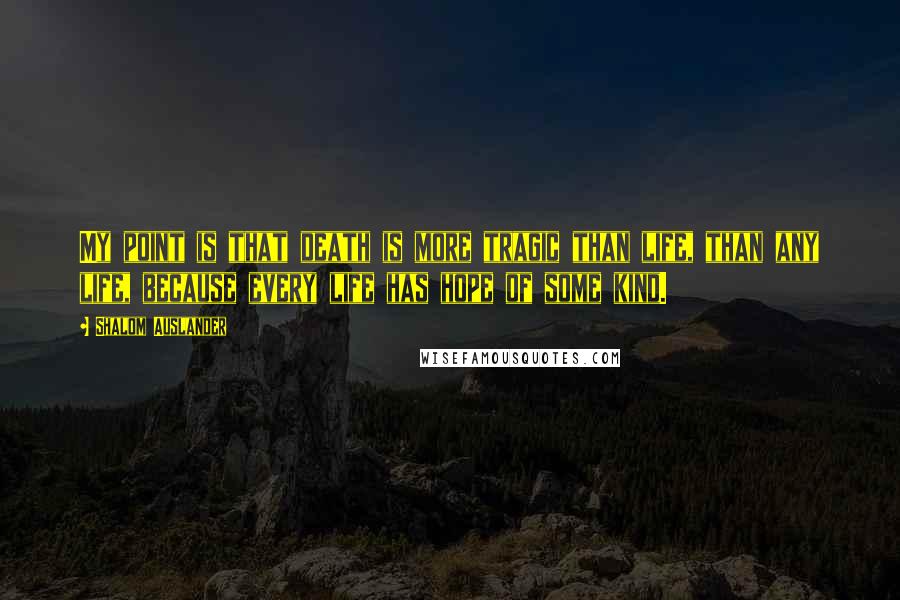 Shalom Auslander Quotes: My point is that death is more tragic than life, than any life, because every life has hope of some kind.