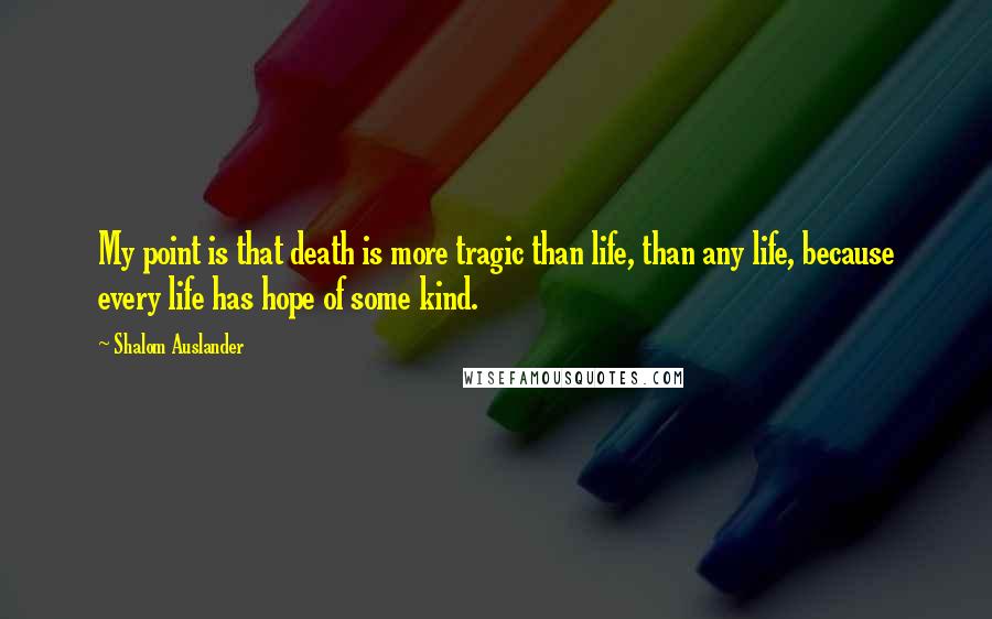 Shalom Auslander Quotes: My point is that death is more tragic than life, than any life, because every life has hope of some kind.