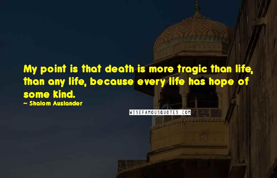 Shalom Auslander Quotes: My point is that death is more tragic than life, than any life, because every life has hope of some kind.