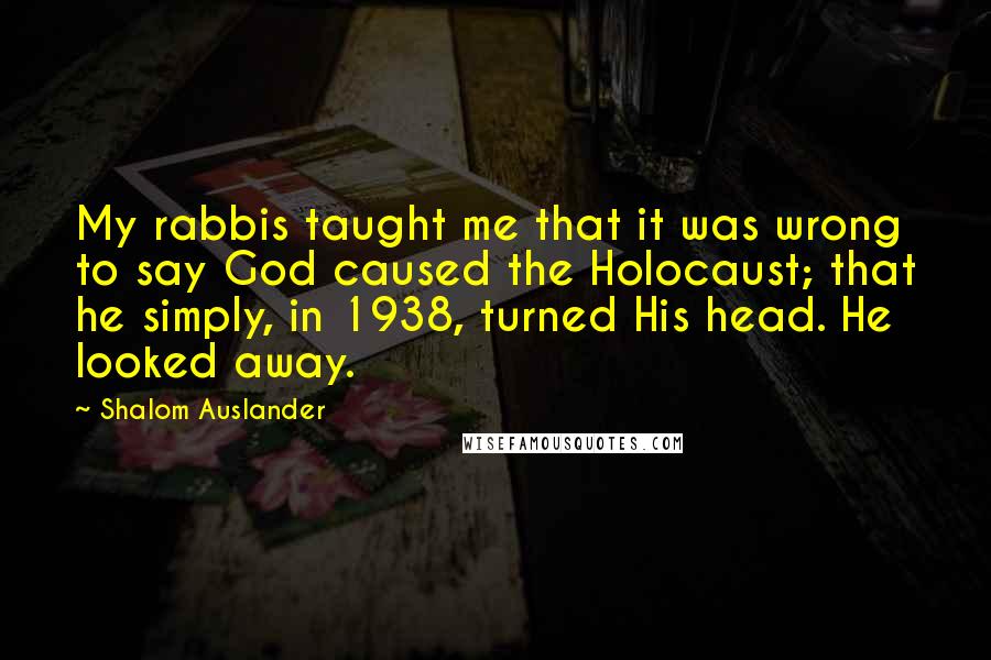 Shalom Auslander Quotes: My rabbis taught me that it was wrong to say God caused the Holocaust; that he simply, in 1938, turned His head. He looked away.