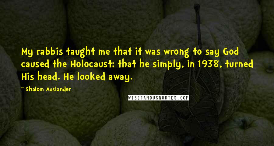 Shalom Auslander Quotes: My rabbis taught me that it was wrong to say God caused the Holocaust; that he simply, in 1938, turned His head. He looked away.