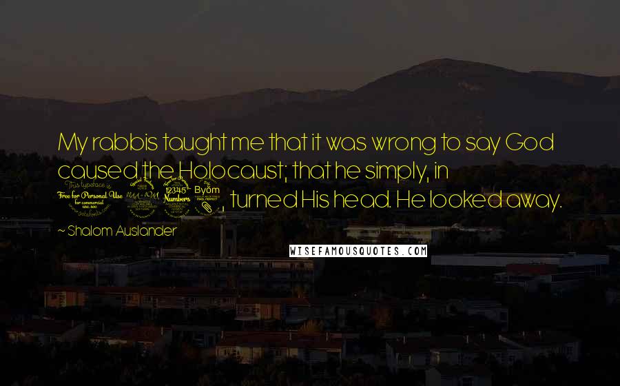 Shalom Auslander Quotes: My rabbis taught me that it was wrong to say God caused the Holocaust; that he simply, in 1938, turned His head. He looked away.