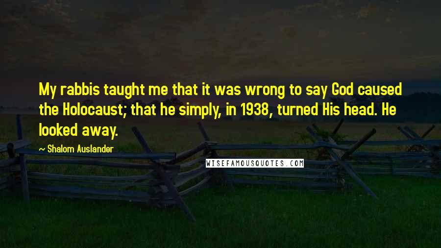 Shalom Auslander Quotes: My rabbis taught me that it was wrong to say God caused the Holocaust; that he simply, in 1938, turned His head. He looked away.