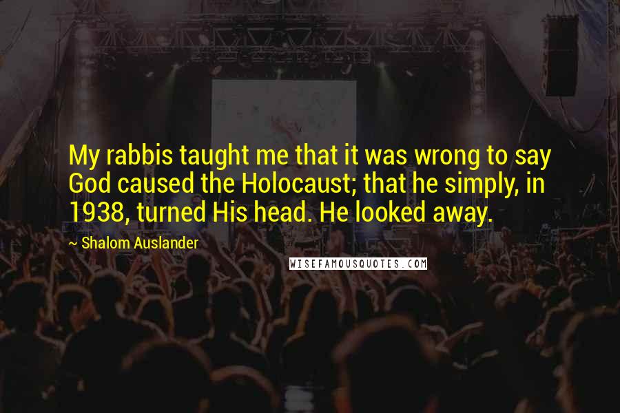 Shalom Auslander Quotes: My rabbis taught me that it was wrong to say God caused the Holocaust; that he simply, in 1938, turned His head. He looked away.