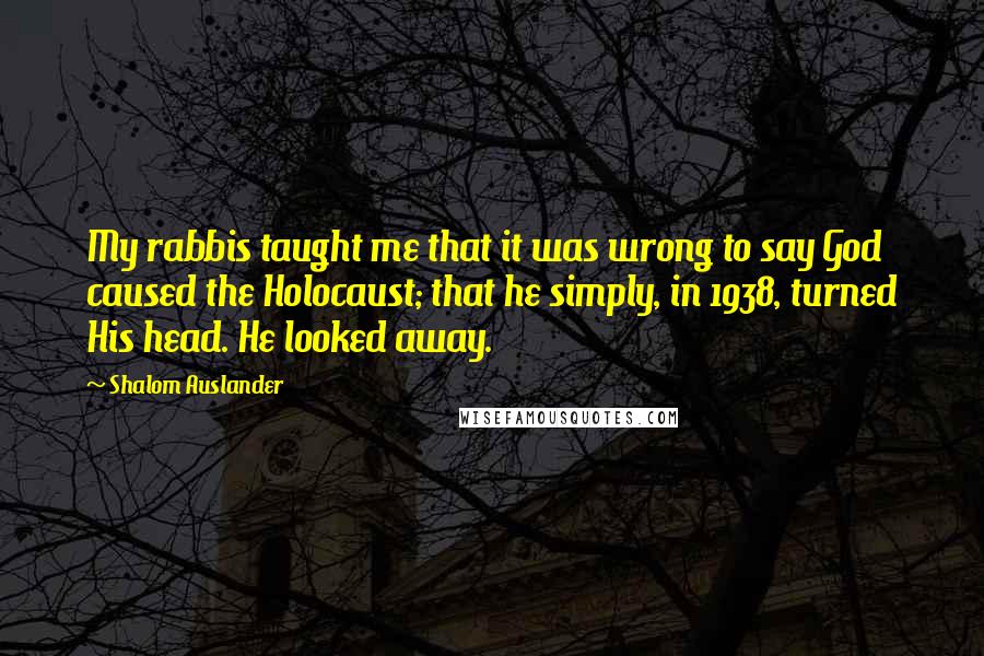 Shalom Auslander Quotes: My rabbis taught me that it was wrong to say God caused the Holocaust; that he simply, in 1938, turned His head. He looked away.