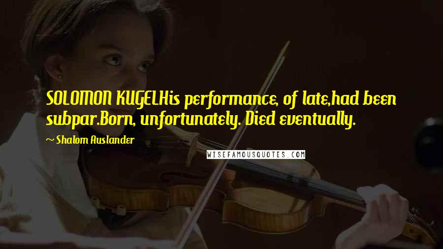 Shalom Auslander Quotes: SOLOMON KUGELHis performance, of late,had been subpar.Born, unfortunately. Died eventually.