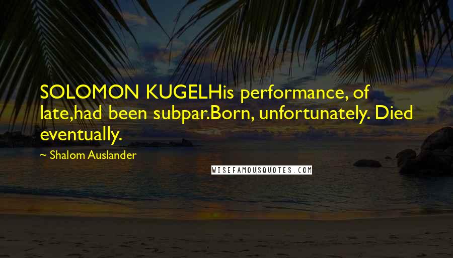 Shalom Auslander Quotes: SOLOMON KUGELHis performance, of late,had been subpar.Born, unfortunately. Died eventually.