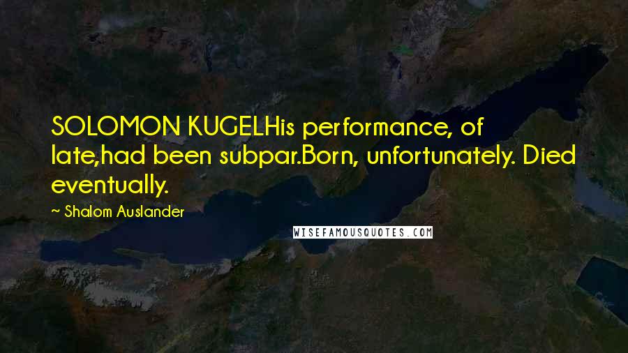 Shalom Auslander Quotes: SOLOMON KUGELHis performance, of late,had been subpar.Born, unfortunately. Died eventually.