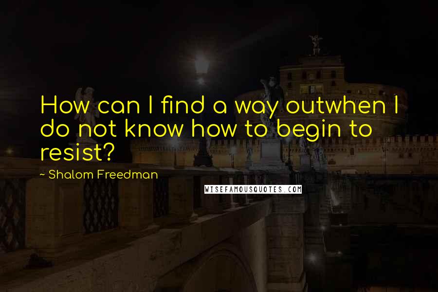 Shalom Freedman Quotes: How can I find a way outwhen I do not know how to begin to resist?