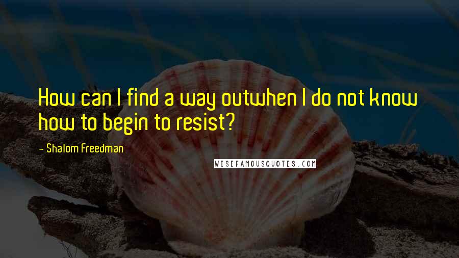 Shalom Freedman Quotes: How can I find a way outwhen I do not know how to begin to resist?