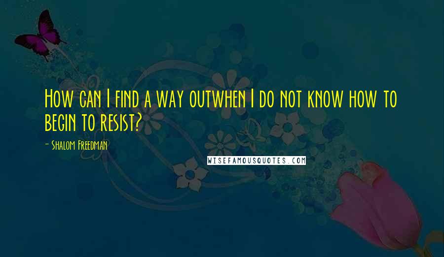 Shalom Freedman Quotes: How can I find a way outwhen I do not know how to begin to resist?