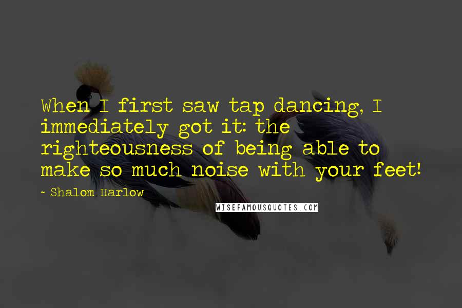 Shalom Harlow Quotes: When I first saw tap dancing, I immediately got it: the righteousness of being able to make so much noise with your feet!
