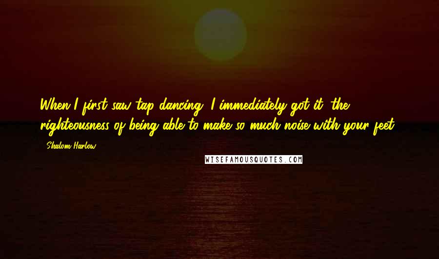 Shalom Harlow Quotes: When I first saw tap dancing, I immediately got it: the righteousness of being able to make so much noise with your feet!