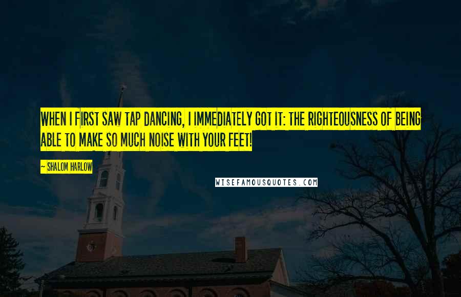 Shalom Harlow Quotes: When I first saw tap dancing, I immediately got it: the righteousness of being able to make so much noise with your feet!