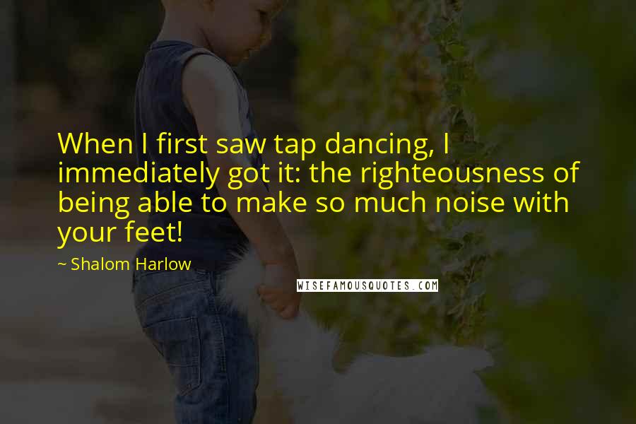 Shalom Harlow Quotes: When I first saw tap dancing, I immediately got it: the righteousness of being able to make so much noise with your feet!