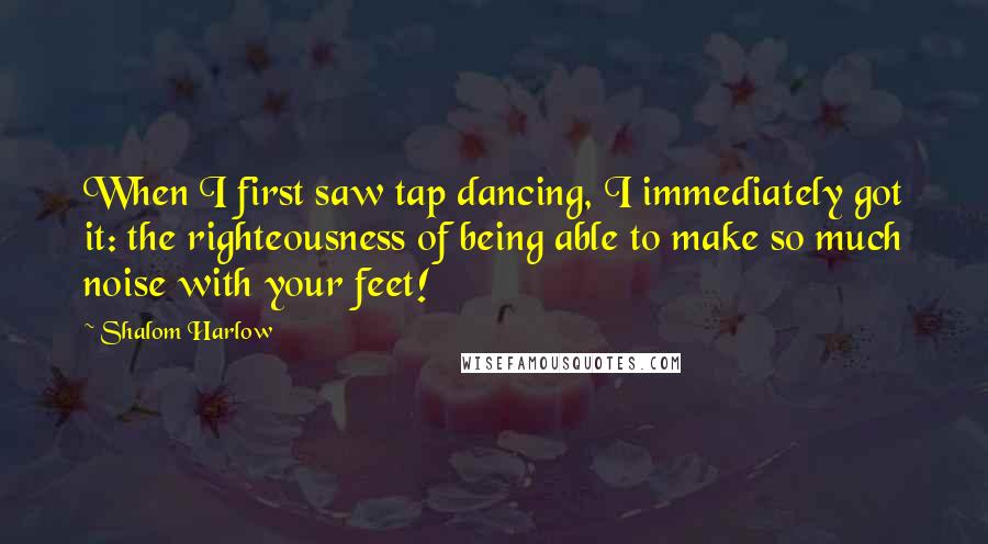 Shalom Harlow Quotes: When I first saw tap dancing, I immediately got it: the righteousness of being able to make so much noise with your feet!