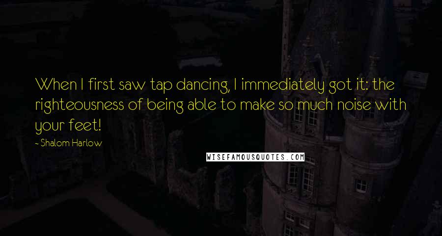 Shalom Harlow Quotes: When I first saw tap dancing, I immediately got it: the righteousness of being able to make so much noise with your feet!