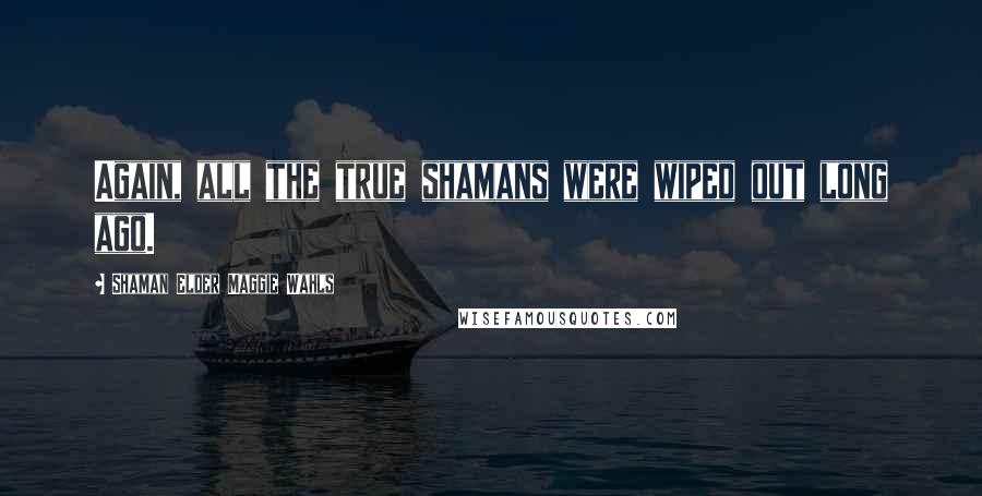 Shaman Elder Maggie Wahls Quotes: Again, all the true shamans were wiped out long ago.