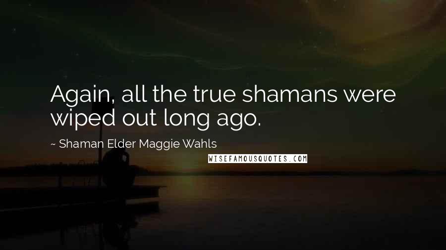 Shaman Elder Maggie Wahls Quotes: Again, all the true shamans were wiped out long ago.