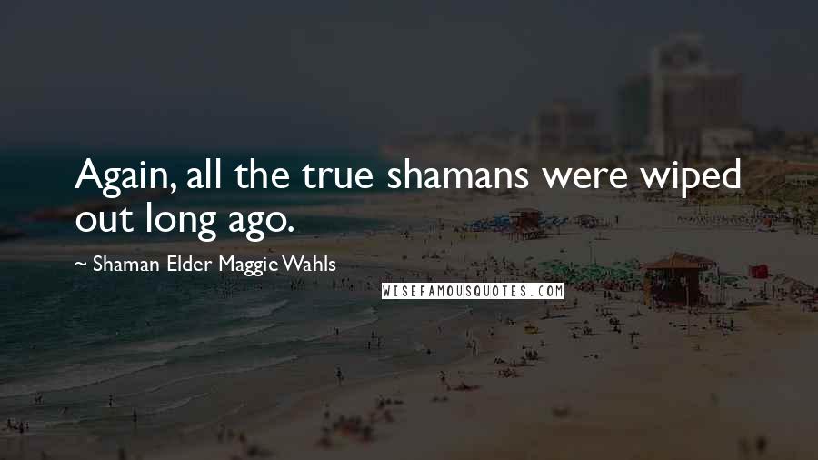 Shaman Elder Maggie Wahls Quotes: Again, all the true shamans were wiped out long ago.