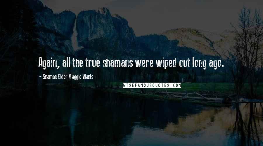 Shaman Elder Maggie Wahls Quotes: Again, all the true shamans were wiped out long ago.