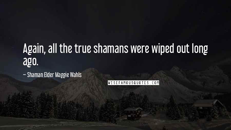 Shaman Elder Maggie Wahls Quotes: Again, all the true shamans were wiped out long ago.
