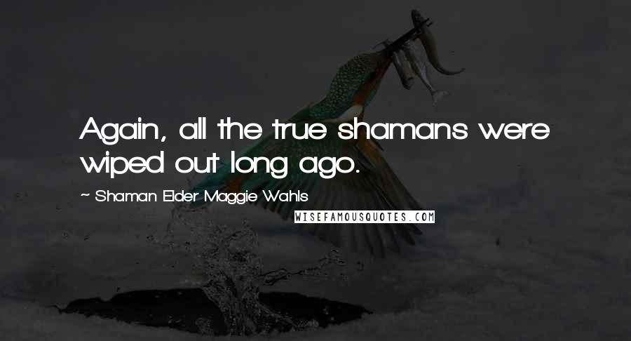 Shaman Elder Maggie Wahls Quotes: Again, all the true shamans were wiped out long ago.