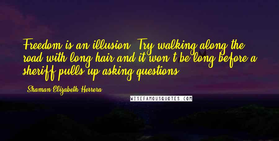 Shaman Elizabeth Herrera Quotes: Freedom is an illusion. Try walking along the road with long hair and it won't be long before a sheriff pulls up asking questions.