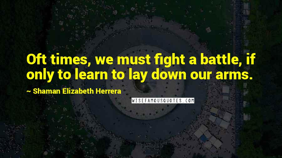 Shaman Elizabeth Herrera Quotes: Oft times, we must fight a battle, if only to learn to lay down our arms.